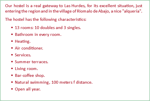 Our hostel is a real gateway to Las Hurdes, for its excellent situation, just entering the region and in the village of Riomalo de Abajo, a nice "alquería". The hostel has the following characteristics: 13 rooms: 10 doubles and 3 singles. Bathroom in every room. Heating. Air conditioner. Services. Summer terraces. Living room. Bar-coffee shop. Natural swimming, 100 meters f distance. Open all year.