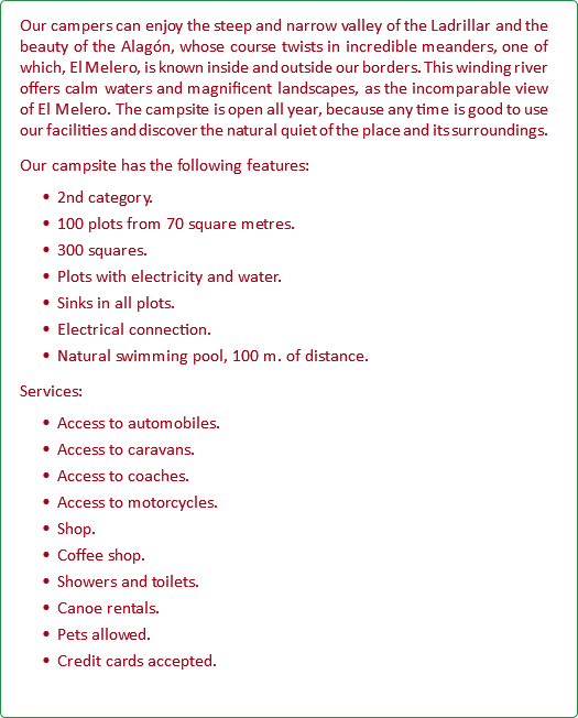 Our campers can enjoy the steep and narrow valley of the Ladrillar and the beauty of the Alagón, whose course twists in incredible meanders, one of which, El Melero, is known inside and outside our borders. This winding river offers calm waters and magnificent landscapes, as the incomparable view of El Melero. The campsite is open all year, because any time is good to use our facilities and discover the natural quiet of the place and its surroundings. Our campsite has the following features: 2nd category. 100 plots from 70 square metres. 300 squares. Plots with electricity and water. Sinks in all plots. Electrical connection. Natural swimming pool, 100 m. of distance. Services: Access to automobiles. Access to caravans. Access to coaches. Access to motorcycles. Shop. Coffee shop. Showers and toilets. Canoe rentals. Pets allowed. Credit cards accepted.