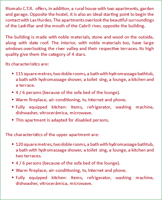 Riomalo C.T.R. offers, in addition, a rural house with two apartments, garden and garage. Opposite the hostel, it is also an ideal starting point to begin the contact with Las Hurdes. The apartments overlook the beautiful surroundings of the Ladrillar and the mouth of the Cabril river, opposite the building. The building is made with noble materials, stone and wood on the outside, along with slate roof. The interior, with noble materials too, have large windows overlooking the river valley and their respective terraces. Its high quality give them the category of 4 stars. Its characterisitcs are: 115 square metres, two doble rooms, a bath with hydromassage bathtub, a bath with hydromassage shower, a toilet sing, a lounge, a kitchen and a terrace. 4 / 6 persons (because of the sofa bed of the lounge). Warm fireplace, air-conditioning, tv, Internet and phone. Fully equipped kitchen: Items, refrigerator, washing machine, dishwasher, vitrocerámica, microwave. This apartment is adapted for disabled persons. The characteristics of the upper apartment are: 120 square metres, two doble rooms, a bath with hydromassage bathtub, a bath with hydromassage shower, a toilet sing, a lounge, a kitchen and two terraces. 4 / 6 persons (because of the sofa bed of the lounge). Warm fireplace, air-conditioning, tv, Internet and phone. Fully equipped kitchen: Items, refrigerator, washing machine, dishwasher, vitrocerámica, microwave.