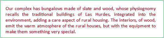 Our complex has bungalows made of slate and wood, whose physiognomy recalls the traditional buildings of Las Hurdes, integrated into the environment, adding a care aspect of rural housing. The interiors, of wood, emit the warm atmosphere of the rural houses, but with the equipment to make them something very special.