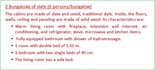 2 Bungalows of slate (6 persons/bungalow) The cabins are made of slate and wood, traditional style. Inside, the floors, walls, ceiling and paneling are made of solid wood. Its characterisitcs are: Warm living room with fireplace, television and internet, air conditioning, and refrigerator, stove, microwave and kitchen items. Fully equipped bathroom with shower of hydromassage. 1 room with double bed of 1.50 m. 1 bedroom with two single beds of 90 cm. The living room has a sofa bed.