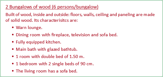 2 Bungalows of wood (6 persons/bungalow) Built of wood, inside and outside: floors, walls, ceiling and paneling are made of solid wood. Its characterisitcs are: Warn lounge. Dining room with fireplace, television and sofa bed. Fully equipped kitchen. Main bath with glazed bathtub. 1 room with double bed of 1.50 m. 1 bedroom with 2 single beds of 90 cm. The living room has a sofa bed.