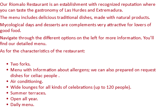 Our Riomalo Restaurant is an establishment with recognized reputation where you can taste the gastronomy of Las Hurdes and Extremadura. The menu includes delicious traditional dishes, made with natural products. Mycological days and desserts are complements very attractive for lovers of good food. Navigate through the different options on the left for more information. You'll find our detailed menu. As for the characteristics of the restaurant: Two forks. Menu with information about allergens; we can also prepared on request dishes for celiac people . Air conditioning. Wide lounges for all kinds of celebrations (up to 120 people). Summer terraces. Open all year. Daily menu.