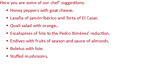 Here you are some of our chef' suggestions: Honey peppers with goat cheese. Lasaña of jamón Ibérico and Torta of El Casar. Quail salad with orange.. Escalopines of foie to the Pedro Ximénez' reduction. Endives with fruits of season and sauce of almonds. Boletus with foie. Stuffed mushrooms.