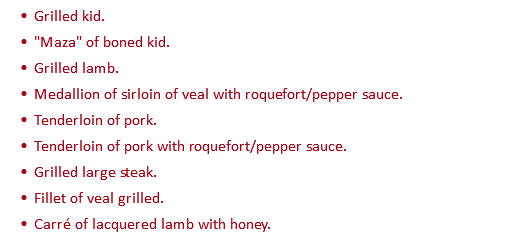 Grilled kid. "Maza" of boned kid. Grilled lamb. Medallion of sirloin of veal with roquefort/pepper sauce. Tenderloin of pork. Tenderloin of pork with roquefort/pepper sauce. Grilled large steak. Fillet of veal grilled. Carré of lacquered lamb with honey.