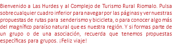 Bienvenido a Las Hurdes y al Complejo de Turismo Rural Riomalo. Pulsa sobre cualquier cuadro inferior para navegar por las páginas y ver nuestras propuestas de rutas para senderismo y bicicleta, o para conocer algo más del magnífico paraíso natural que es nuestra región. Y si formas parte de un grupo o de una asociación, recuerda que tenemos propuestas específicas para grupos. ¡Feliz viaje!