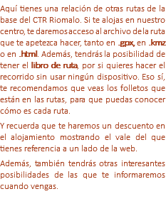 Aquí tienes una relación de otras rutas de la base del CTR Riomalo. Si te alojas en nuestro centro, te daremos acceso al archivo de la ruta que te apetezca hacer, tanto en .gpx, en .kmz o en .html. Además, tendrás la posibilidad de tener el libro de ruta, por si quieres hacer el recorrido sin usar ningún dispositivo. Eso sí, te recomendamos que veas los folletos que están en las rutas, para que puedas conocer cómo es cada ruta. Y recuerda que te haremos un descuento en el alojamiento mostrando el vale del que tienes referencia a un lado de la web. Además, también tendrás otras interesantes posibilidades de las que te informaremos cuando vengas. 