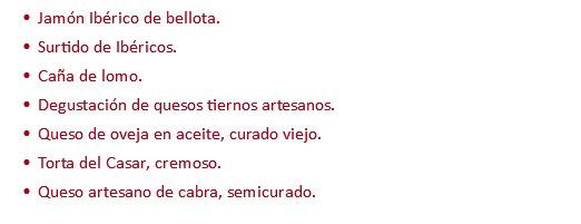 Jamón Ibérico de bellota. Surtido de Ibéricos. Caña de lomo. Degustación de quesos tiernos artesanos. Queso de oveja en aceite, curado viejo. Torta del Casar, cremoso. Queso artesano de cabra, semicurado.