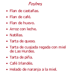 Postres Flan de castañas. Flan de café. Flan de huevo. Arroz con leche. Natillas. Tarta de queso. Tarta de cuajada regada con miel de Las Hurdes. Tarta de piña. Café Irlandés. Helado de naranja a la miel.