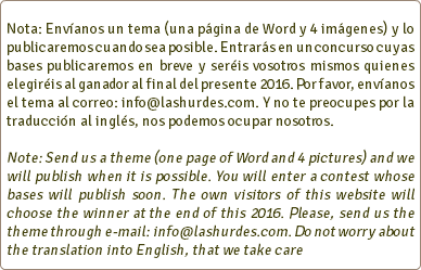  Nota: Envíanos un tema (una página de Word y 4 imágenes) y lo publicaremos cuando sea posible. Entrarás en un concurso cuyas bases publicaremos en breve y seréis vosotros mismos quienes elegiréis al ganador al final del presente 2016. Por favor, envíanos el tema al correo: info@lashurdes.com. Y no te preocupes por la traducción al inglés, nos podemos ocupar nosotros. Note: Send us a theme (one page of Word and 4 pictures) and we will publish when it is possible. You will enter a contest whose bases will publish soon. The own visitors of this website will choose the winner at the end of this 2016. Please, send us the theme through e-mail: info@lashurdes.com. Do not worry about the translation into English, that we take care