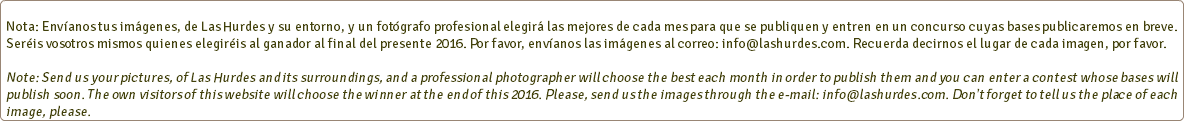  Nota: Envíanos tus imágenes, de Las Hurdes y su entorno, y un fotógrafo profesional elegirá las mejores de cada mes para que se publiquen y entren en un concurso cuyas bases publicaremos en breve. Seréis vosotros mismos quienes elegiréis al ganador al final del presente 2016. Por favor, envíanos las imágenes al correo: info@lashurdes.com. Recuerda decirnos el lugar de cada imagen, por favor. Note: Send us your pictures, of Las Hurdes and its surroundings, and a professional photographer will choose the best each month in order to publish them and you can enter a contest whose bases will publish soon. The own visitors of this website will choose the winner at the end of this 2016. Please, send us the images through the e-mail: info@lashurdes.com. Don't forget to tell us the place of each image, please.