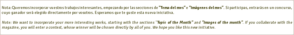  Nota: Queremos incorporar vuestros trabajos interesantes, empezando por las secciones de "Tema del mes" e "Imágenes del mes". Si participas, entrarás en un concurso, cuyo ganador será elegido directamente por vosotros. Esperamos que te guste esta nueva iniciativa. Note: We want to incorporate your more interesting works, starting with the sections "Topic of the Month" and "Images of the month". If you collaborate with the magazine, you will enter a contest, whose winner will be chosen directly by all of you. We hope you like this new initiative. 